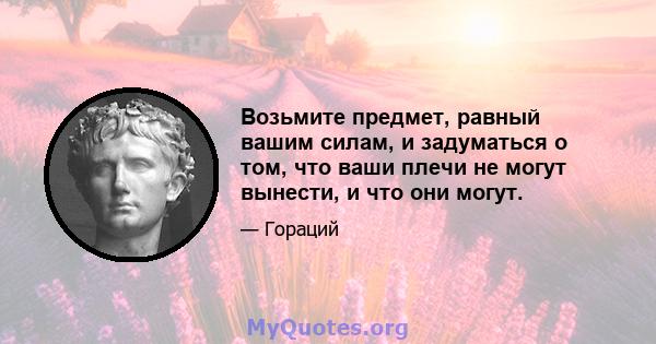 Возьмите предмет, равный вашим силам, и задуматься о том, что ваши плечи не могут вынести, и что они могут.