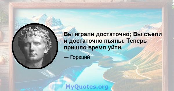 Вы играли достаточно; Вы съели и достаточно пьяны. Теперь пришло время уйти.