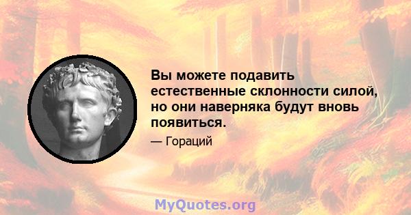 Вы можете подавить естественные склонности силой, но они наверняка будут вновь появиться.