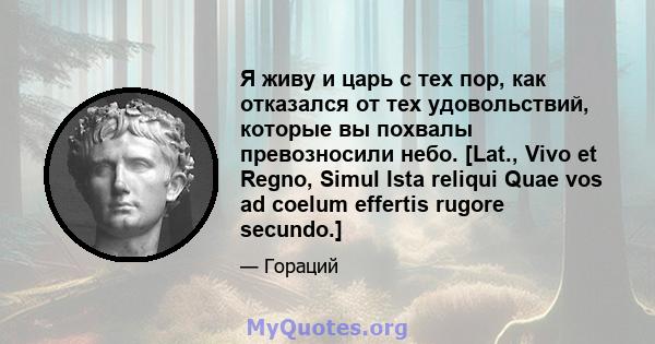 Я живу и царь с тех пор, как отказался от тех удовольствий, которые вы похвалы превозносили небо. [Lat., Vivo et Regno, Simul Ista reliqui Quae vos ad coelum effertis rugore secundo.]