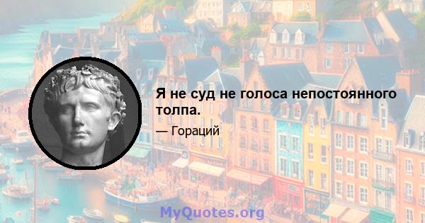 Я не суд не голоса непостоянного толпа.