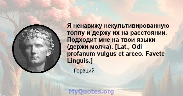 Я ненавижу некультивированную толпу и держу их на расстоянии. Подходит мне на твои языки (держи молча). [Lat., Odi profanum vulgus et arceo. Favete Linguis.]