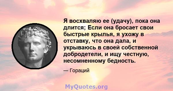 Я восхваляю ее (удачу), пока она длится; Если она бросает свои быстрые крылья, я ухожу в отставку, что она дала, и укрываюсь в своей собственной добродетели, и ищу честную, несомненному бедность.