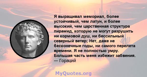 Я выращивал мемориал, более устойчивый, чем латун, и более высокий, чем царственная структура пирамид, которую не могут разрушить ни кормовой душ, ни бессильный северный ветер; Нет, даже не бесконечные годы, ни самого