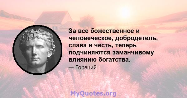 За все божественное и человеческое, добродетель, слава и честь, теперь подчиняются заманчивому влиянию богатства.