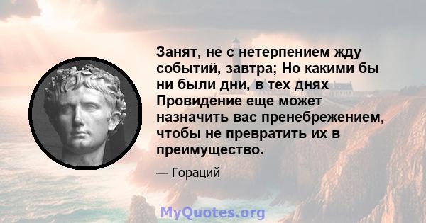 Занят, не с нетерпением жду событий, завтра; Но какими бы ни были дни, в тех днях Провидение еще может назначить вас пренебрежением, чтобы не превратить их в преимущество.