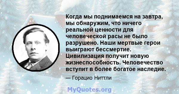 Когда мы поднимаемся на завтра, мы обнаружим, что ничего реальной ценности для человеческой расы не было разрушено. Наши мертвые герои выиграют бессмертие. Цивилизация получит новую жизнеспособность. Человечество