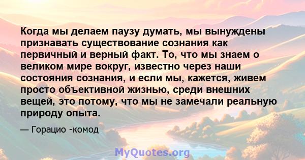 Когда мы делаем паузу думать, мы вынуждены признавать существование сознания как первичный и верный факт. То, что мы знаем о великом мире вокруг, известно через наши состояния сознания, и если мы, кажется, живем просто