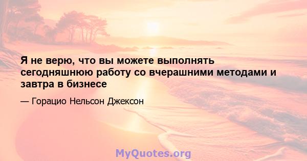 Я не верю, что вы можете выполнять сегодняшнюю работу со вчерашними методами и завтра в бизнесе