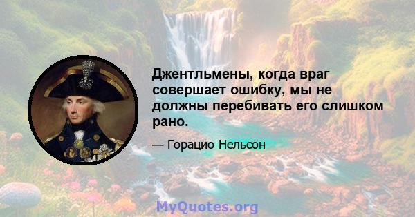 Джентльмены, когда враг совершает ошибку, мы не должны перебивать его слишком рано.