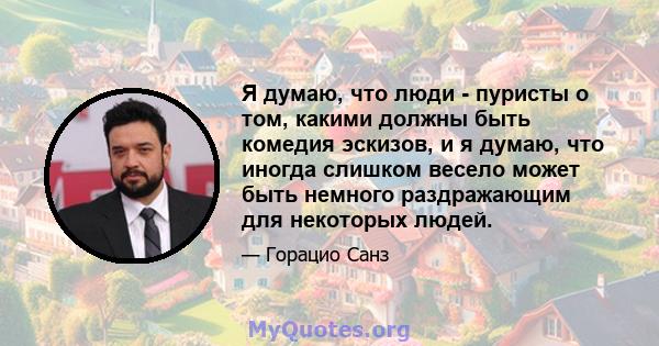 Я думаю, что люди - пуристы о том, какими должны быть комедия эскизов, и я думаю, что иногда слишком весело может быть немного раздражающим для некоторых людей.