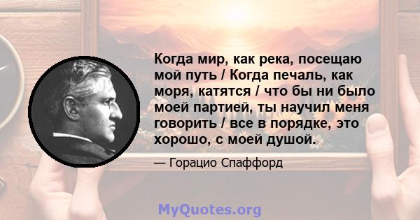 Когда мир, как река, посещаю мой путь / Когда печаль, как моря, катятся / что бы ни было моей партией, ты научил меня говорить / все в порядке, это хорошо, с моей душой.