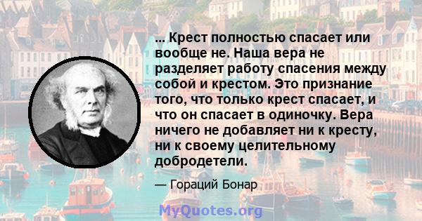 ... Крест полностью спасает или вообще не. Наша вера не разделяет работу спасения между собой и крестом. Это признание того, что только крест спасает, и что он спасает в одиночку. Вера ничего не добавляет ни к кресту,