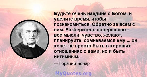 Будьте очень наедине с Богом, и уделите время, чтобы познакомиться. Обратно за всем с ним. Разберитесь совершенно - все мысли, чувство, желают, планируйте, сомневаемся ему ... он хочет не просто быть в хороших