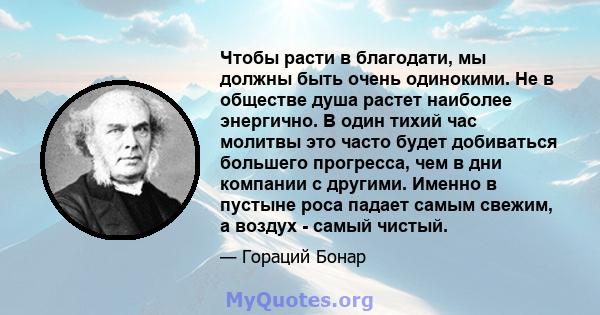 Чтобы расти в благодати, мы должны быть очень одинокими. Не в обществе душа растет наиболее энергично. В один тихий час молитвы это часто будет добиваться большего прогресса, чем в дни компании с другими. Именно в