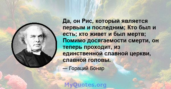 Да, он Рис, который является первым и последним; Кто был и есть; кто живет и был мертв; Помимо досягаемости смерти, он теперь проходит, из единственной славной церкви, славной головы.