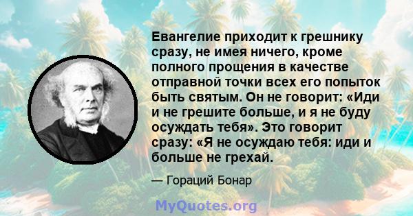 Евангелие приходит к грешнику сразу, не имея ничего, кроме полного прощения в качестве отправной точки всех его попыток быть святым. Он не говорит: «Иди и не грешите больше, и я не буду осуждать тебя». Это говорит