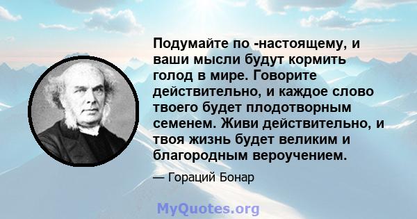 Подумайте по -настоящему, и ваши мысли будут кормить голод в мире. Говорите действительно, и каждое слово твоего будет плодотворным семенем. Живи действительно, и твоя жизнь будет великим и благородным вероучением.