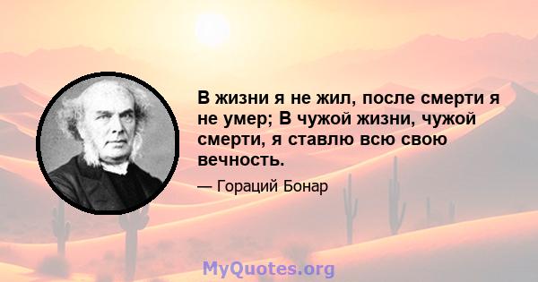 В жизни я не жил, после смерти я не умер; В чужой жизни, чужой смерти, я ставлю всю свою вечность.