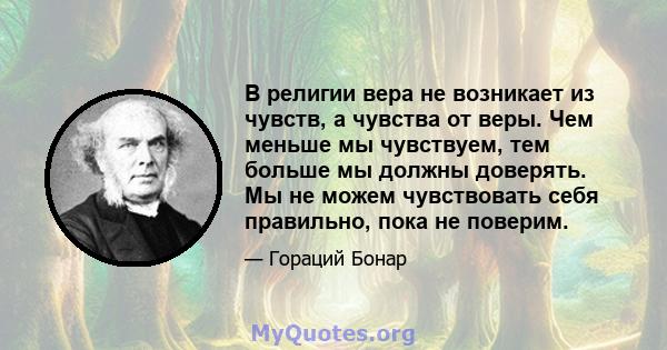 В религии вера не возникает из чувств, а чувства от веры. Чем меньше мы чувствуем, тем больше мы должны доверять. Мы не можем чувствовать себя правильно, пока не поверим.