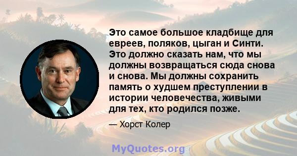 Это самое большое кладбище для евреев, поляков, цыган и Синти. Это должно сказать нам, что мы должны возвращаться сюда снова и снова. Мы должны сохранить память о худшем преступлении в истории человечества, живыми для