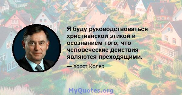 Я буду руководствоваться христианской этикой и осознанием того, что человеческие действия являются преходящими.