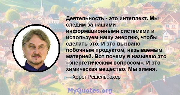 Деятельность - это интеллект. Мы следим за нашими информационными системами и используем нашу энергию, чтобы сделать это. И это вызвано побочным продуктом, называемым материей. Вот почему я называю это «энергетическим