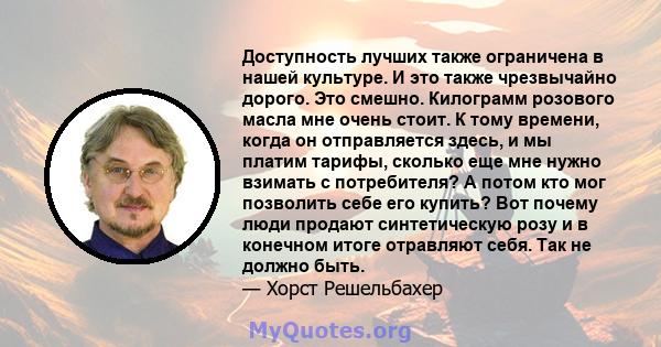 Доступность лучших также ограничена в нашей культуре. И это также чрезвычайно дорого. Это смешно. Килограмм розового масла мне очень стоит. К тому времени, когда он отправляется здесь, и мы платим тарифы, сколько еще