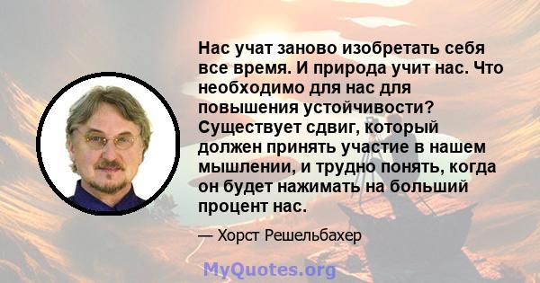 Нас учат заново изобретать себя все время. И природа учит нас. Что необходимо для нас для повышения устойчивости? Существует сдвиг, который должен принять участие в нашем мышлении, и трудно понять, когда он будет