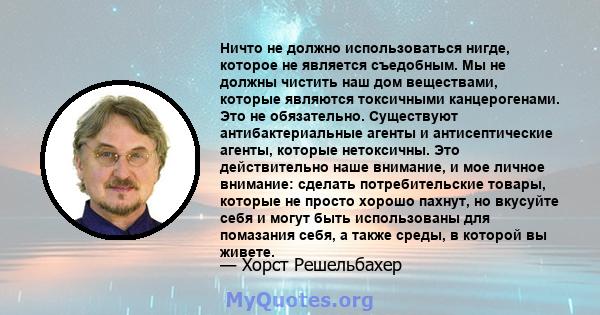 Ничто не должно использоваться нигде, которое не является съедобным. Мы не должны чистить наш дом веществами, которые являются токсичными канцерогенами. Это не обязательно. Существуют антибактериальные агенты и