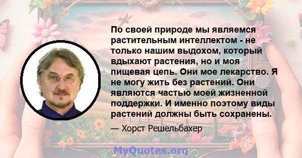 По своей природе мы являемся растительным интеллектом - не только нашим выдохом, который вдыхают растения, но и моя пищевая цепь. Они мое лекарство. Я не могу жить без растений. Они являются частью моей жизненной