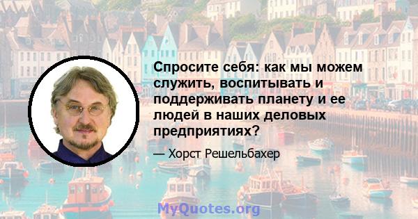 Спросите себя: как мы можем служить, воспитывать и поддерживать планету и ее людей в наших деловых предприятиях?