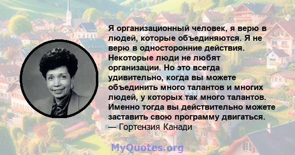 Я организационный человек, я верю в людей, которые объединяются. Я не верю в односторонние действия. Некоторые люди не любят организации. Но это всегда удивительно, когда вы можете объединить много талантов и многих