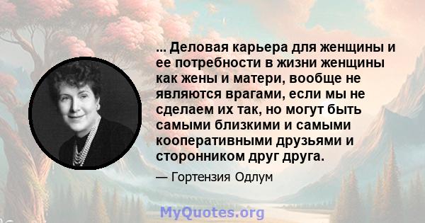 ... Деловая карьера для женщины и ее потребности в жизни женщины как жены и матери, вообще не являются врагами, если мы не сделаем их так, но могут быть самыми близкими и самыми кооперативными друзьями и сторонником