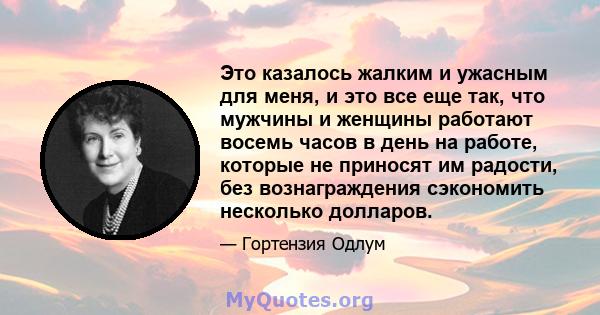 Это казалось жалким и ужасным для меня, и это все еще так, что мужчины и женщины работают восемь часов в день на работе, которые не приносят им радости, без вознаграждения сэкономить несколько долларов.