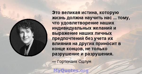 Это великая истина, которую жизнь должна научить нас ... тому, что удовлетворение наших индивидуальных желаний и выражение наших личных предпочтений без учета их влияния на других приносит в конце концов, не только