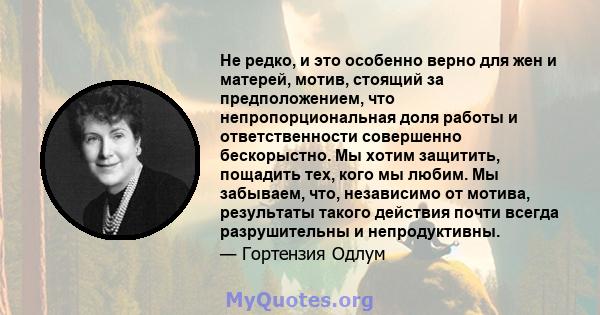 Не редко, и это особенно верно для жен и матерей, мотив, стоящий за предположением, что непропорциональная доля работы и ответственности совершенно бескорыстно. Мы хотим защитить, пощадить тех, кого мы любим. Мы