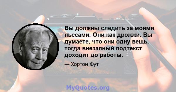 Вы должны следить за моими пьесами. Они как дрожжи. Вы думаете, что они одну вещь, тогда внезапный подтекст доходит до работы.