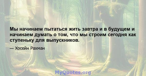 Мы начинаем пытаться жить завтра и в будущем и начинаем думать о том, что мы строим сегодня как ступеньку для выпускников.