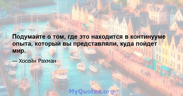 Подумайте о том, где это находится в континууме опыта, который вы представляли, куда пойдет мир.