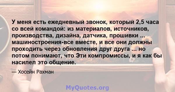 У меня есть ежедневный звонок, который 2,5 часа со всей командой: из материалов, источников, производства, дизайна, датчика, прошивки ... машиностроения-все вместе, и все они должны проходить через обновления друг друга 