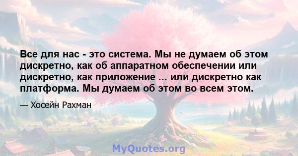 Все для нас - это система. Мы не думаем об этом дискретно, как об аппаратном обеспечении или дискретно, как приложение ... или дискретно как платформа. Мы думаем об этом во всем этом.