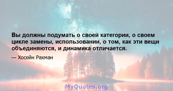 Вы должны подумать о своей категории, о своем цикле замены, использовании, о том, как эти вещи объединяются, и динамика отличается.