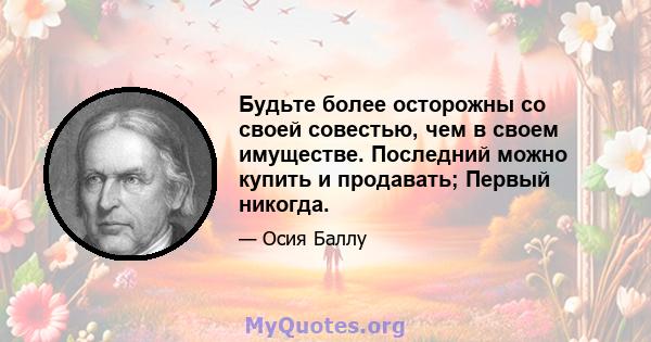 Будьте более осторожны со своей совестью, чем в своем имуществе. Последний можно купить и продавать; Первый никогда.