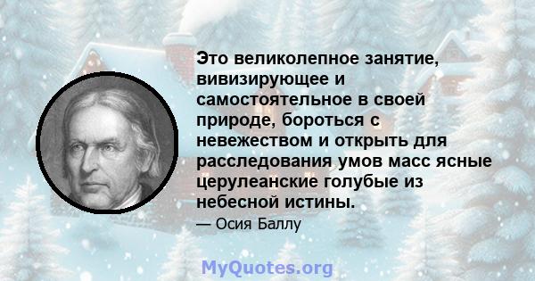 Это великолепное занятие, вивизирующее и самостоятельное в своей природе, бороться с невежеством и открыть для расследования умов масс ясные церулеанские голубые из небесной истины.