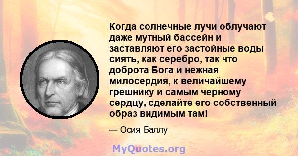 Когда солнечные лучи облучают даже мутный бассейн и заставляют его застойные воды сиять, как серебро, так что доброта Бога и нежная милосердия, к величайшему грешнику и самым черному сердцу, сделайте его собственный