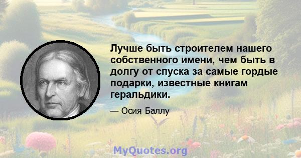 Лучше быть строителем нашего собственного имени, чем быть в долгу от спуска за самые гордые подарки, известные книгам геральдики.