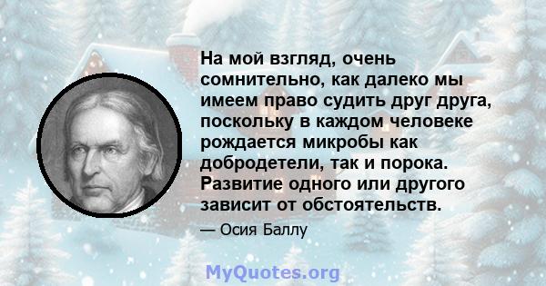 На мой взгляд, очень сомнительно, как далеко мы имеем право судить друг друга, поскольку в каждом человеке рождается микробы как добродетели, так и порока. Развитие одного или другого зависит от обстоятельств.