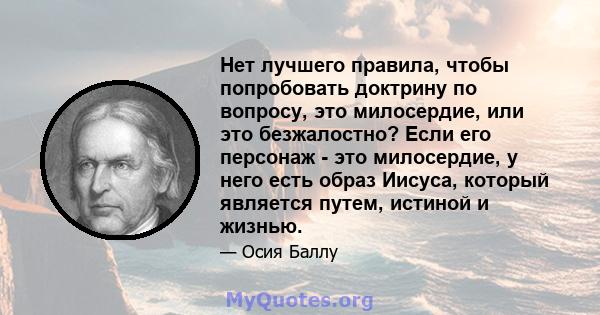 Нет лучшего правила, чтобы попробовать доктрину по вопросу, это милосердие, или это безжалостно? Если его персонаж - это милосердие, у него есть образ Иисуса, который является путем, истиной и жизнью.