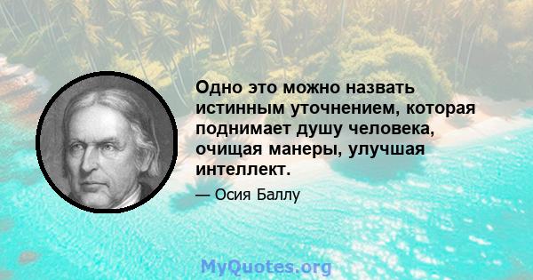 Одно это можно назвать истинным уточнением, которая поднимает душу человека, очищая манеры, улучшая интеллект.